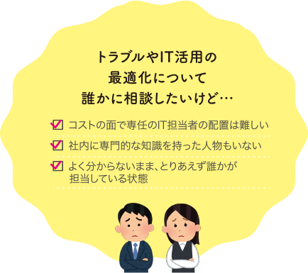 トラブルやIT活用の最適化について誰かに相談したいけど… コストの面で専任のIT担当者の配置は難しい 社内に専門的な知識を持った人物もいない よく分からないまま、とりあえず誰かが担当している状態